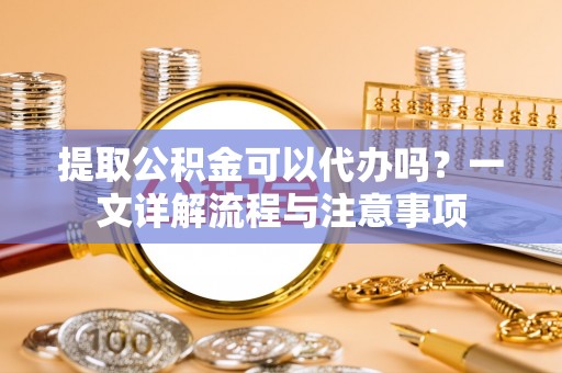 栾川提取公积金可以代办吗？一文详解流程与注意事项
