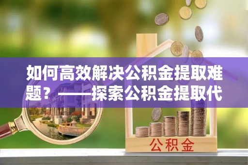栾川如何高效解决公积金提取难题？——探索公积金提取代办哪里有的专业服务