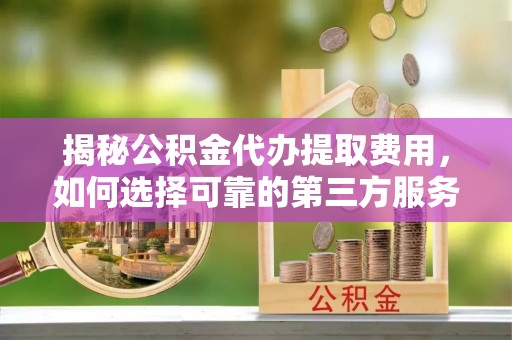 栾川揭秘公积金代办提取费用，如何选择可靠的第三方服务