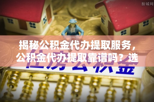 栾川揭秘公积金代办提取服务，公积金代办提取靠谱吗？选择需谨慎
