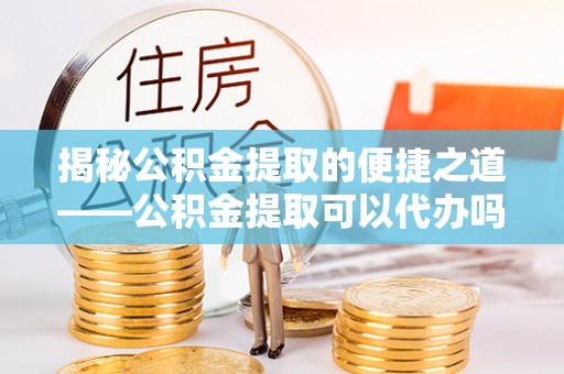 栾川揭秘公积金提取的便捷之道——公积金提取可以代办吗？