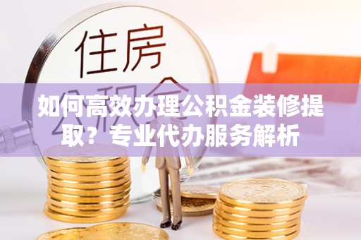 栾川如何高效办理公积金装修提取？专业代办服务解析
