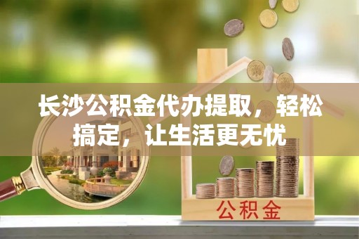 栾川长沙公积金代办提取，轻松搞定，让生活更无忧