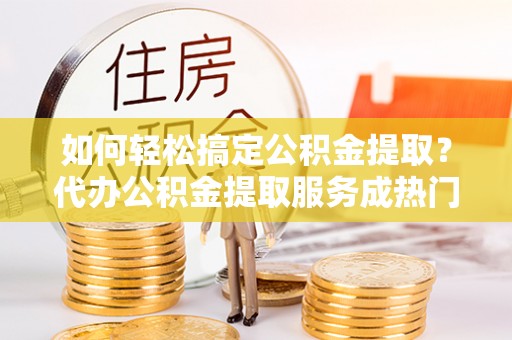 栾川如何轻松搞定公积金提取？代办公积金提取服务成热门选择
