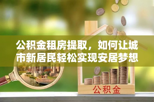 栾川公积金租房提取，如何让城市新居民轻松实现安居梦想