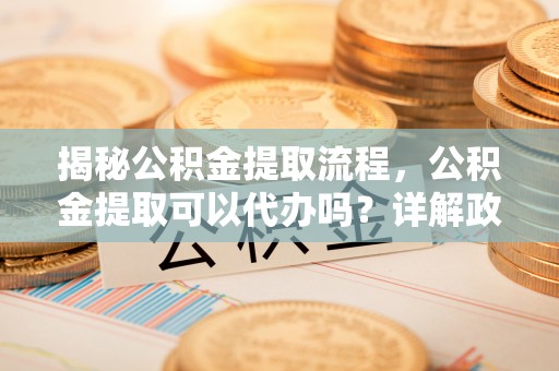 栾川揭秘公积金提取流程，公积金提取可以代办吗？详解政策与实操技巧