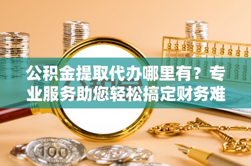 栾川公积金提取代办哪里有？专业服务助您轻松搞定财务难题