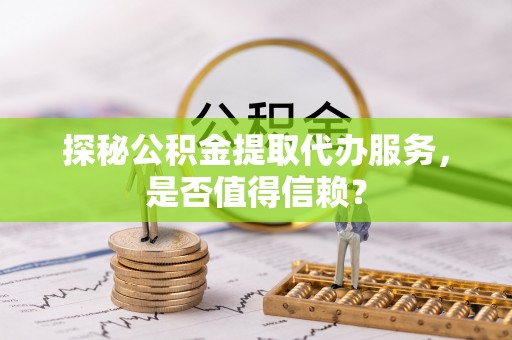 栾川探秘公积金提取代办服务，是否值得信赖？