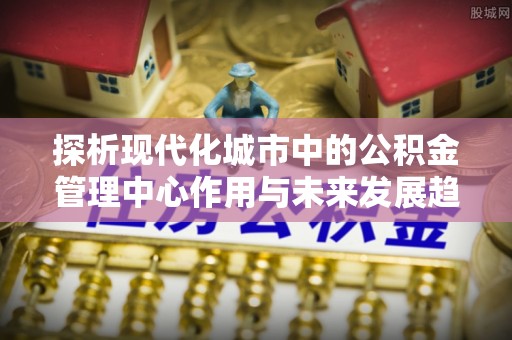 栾川探析现代化城市中的公积金管理中心作用与未来发展趋势
