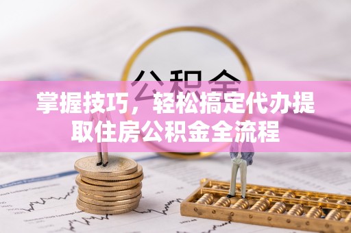 栾川掌握技巧，轻松搞定代办提取住房公积金全流程