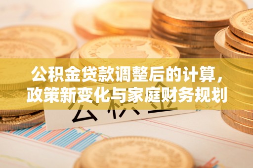 栾川公积金贷款调整后的计算，政策新变化与家庭财务规划