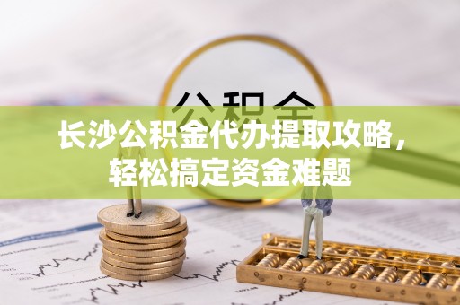 栾川长沙公积金代办提取攻略，轻松搞定资金难题