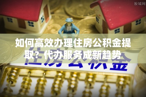 栾川如何高效办理住房公积金提取？代办服务成新趋势