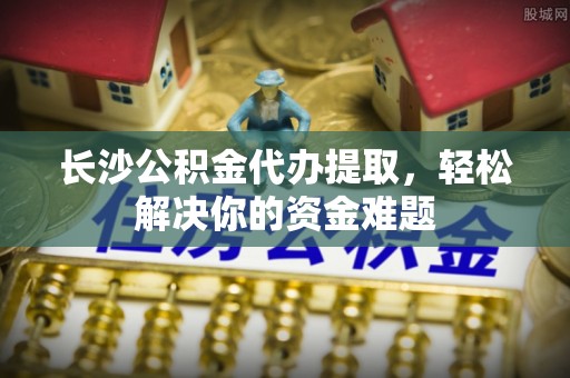 栾川长沙公积金代办提取，轻松解决你的资金难题