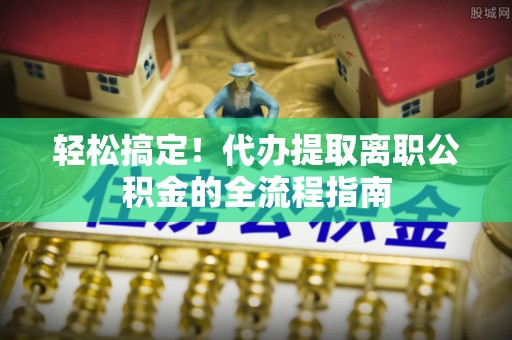 栾川轻松搞定！代办提取离职公积金的全流程指南