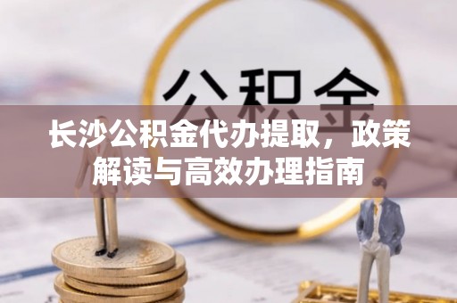 栾川长沙公积金代办提取，政策解读与高效办理指南