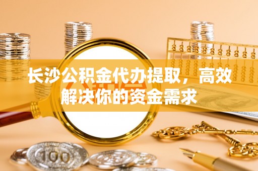 栾川长沙公积金代办提取，高效解决你的资金需求