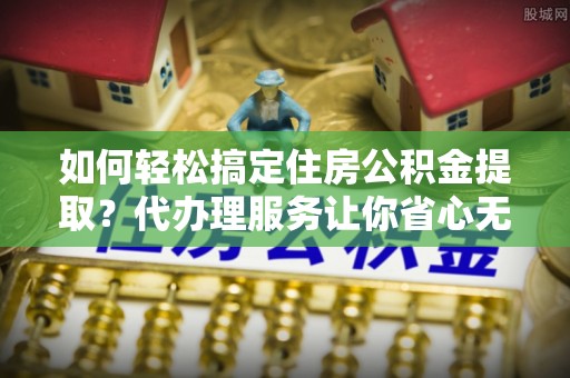 栾川如何轻松搞定住房公积金提取？代办理服务让你省心无忧