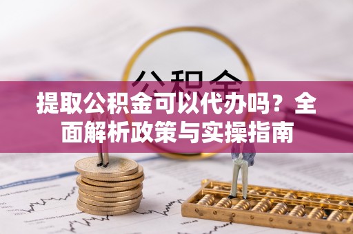 栾川提取公积金可以代办吗？全面解析政策与实操指南