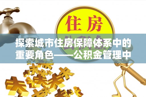 栾川探索城市住房保障体系中的重要角色——公积金管理中心
