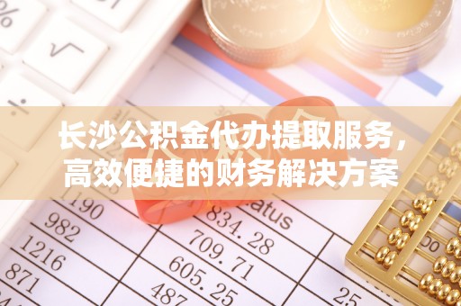 栾川长沙公积金代办提取服务，高效便捷的财务解决方案