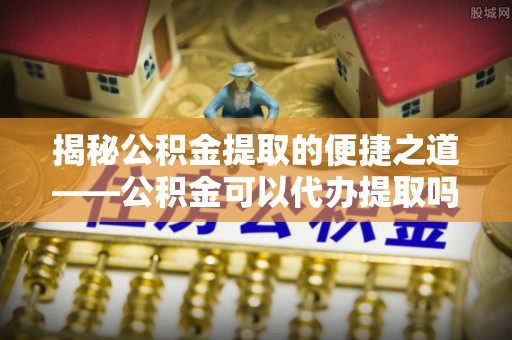 栾川揭秘公积金提取的便捷之道——公积金可以代办提取吗？