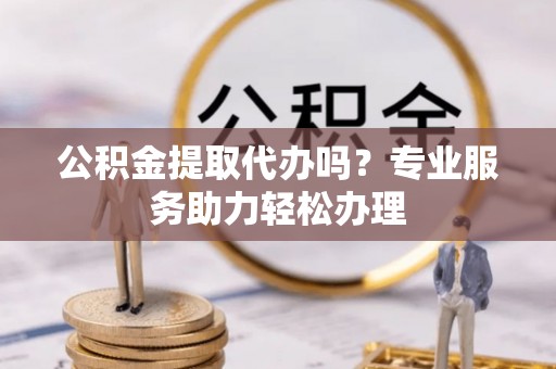 栾川公积金提取代办吗？专业服务助力轻松办理