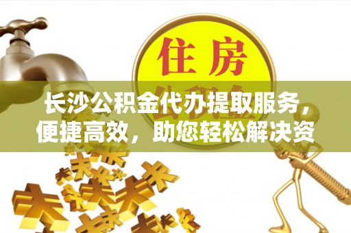 栾川长沙公积金代办提取服务，便捷高效，助您轻松解决资金需求