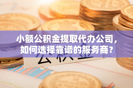 栾川小额公积金提取代办公司，如何选择靠谱的服务商？