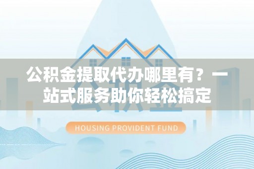 栾川公积金提取代办哪里有？一站式服务助你轻松搞定