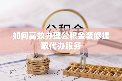 栾川如何高效办理公积金装修提取代办服务