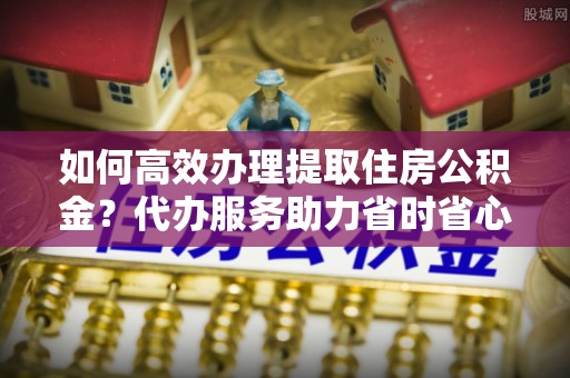 栾川如何高效办理提取住房公积金？代办服务助力省时省心