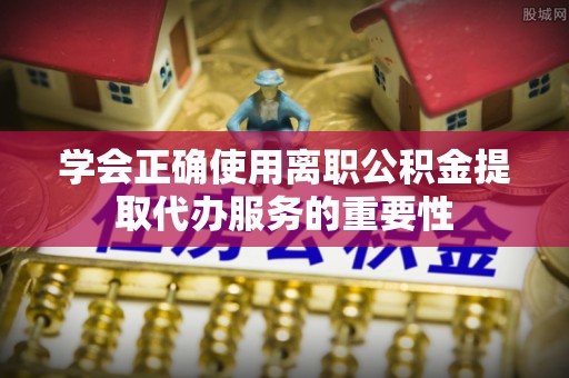 栾川学会正确使用离职公积金提取代办服务的重要性
