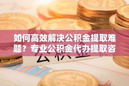 栾川如何高效解决公积金提取难题？专业公积金代办提取咨询服务来助力