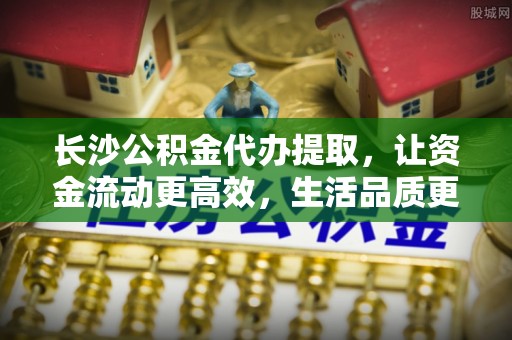 栾川长沙公积金代办提取，让资金流动更高效，生活品质更优越