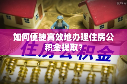 栾川如何便捷高效地办理住房公积金提取？