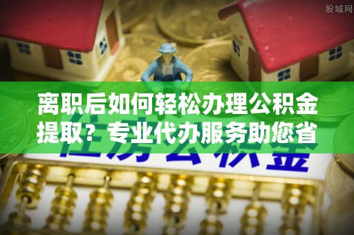 栾川离职后如何轻松办理公积金提取？专业代办服务助您省心省力